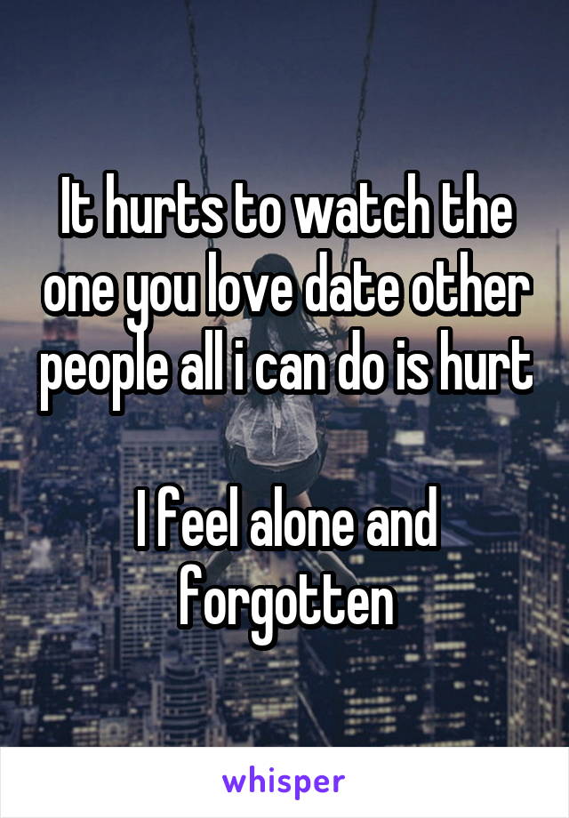 It hurts to watch the one you love date other people all i can do is hurt

I feel alone and forgotten