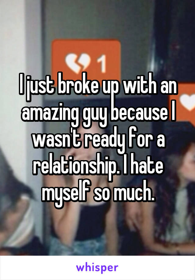 I just broke up with an amazing guy because I wasn't ready for a relationship. I hate myself so much.