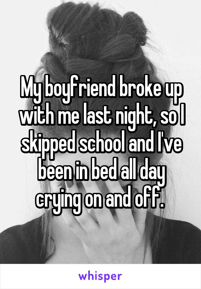 My boyfriend broke up with me last night, so I skipped school and I've been in bed all day crying on and off. 