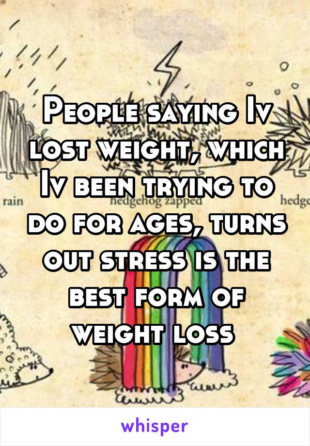 People saying Iv lost weight, which Iv been trying to do for ages, turns out stress is the best form of weight loss 