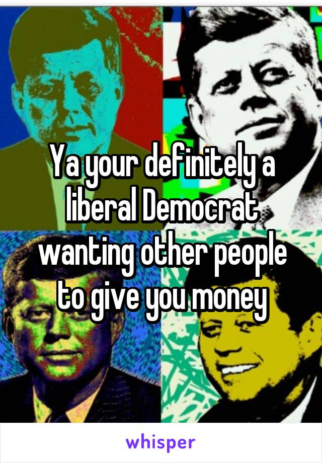 Ya your definitely a liberal Democrat wanting other people to give you money