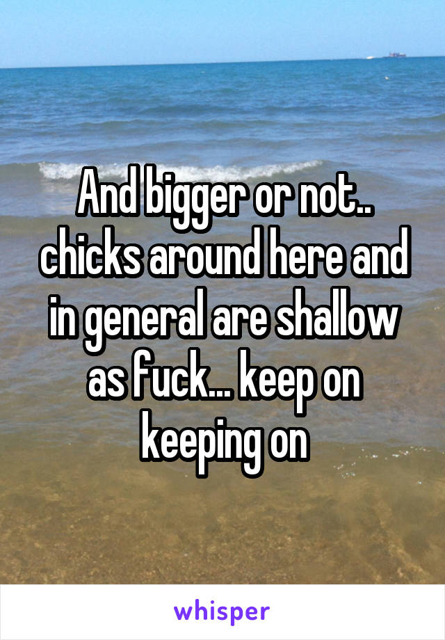 And bigger or not.. chicks around here and in general are shallow as fuck... keep on keeping on