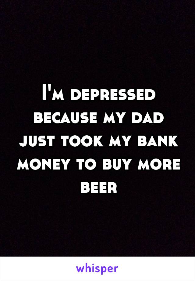 I'm depressed because my dad just took my bank money to buy more beer