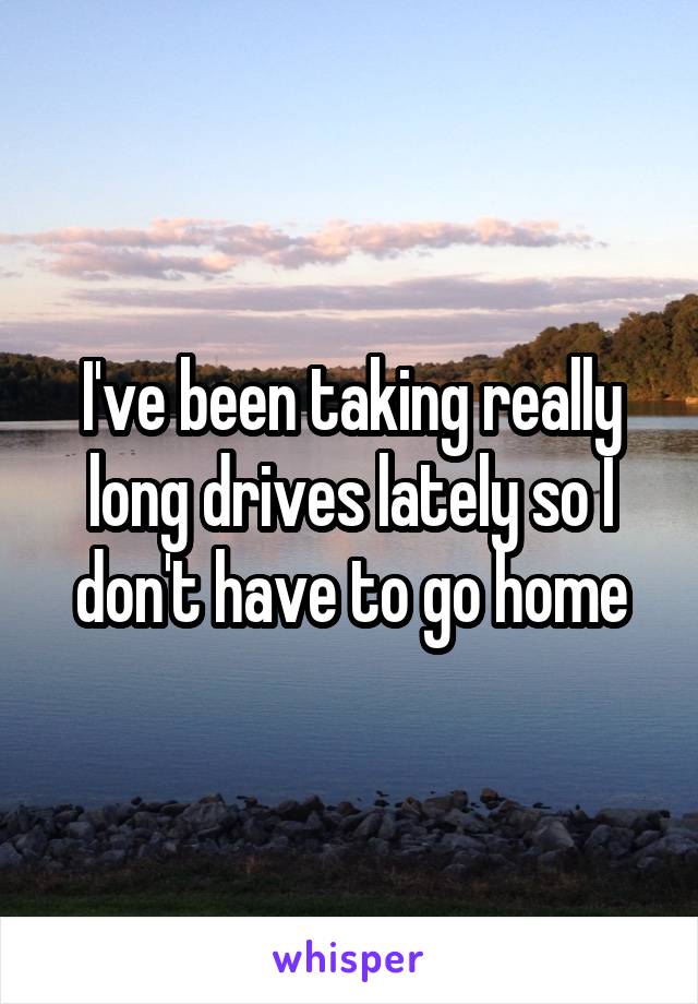 I've been taking really long drives lately so I don't have to go home