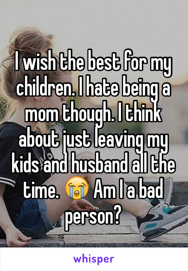 I wish the best for my children. I hate being a mom though. I think about just leaving my kids and husband all the time. 😭 Am I a bad person? 