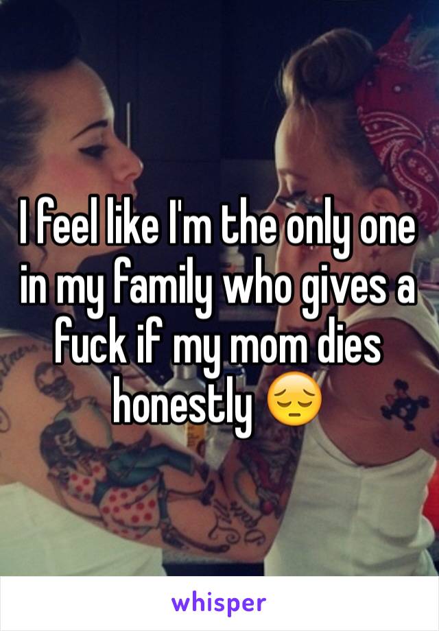 I feel like I'm the only one in my family who gives a fuck if my mom dies honestly 😔