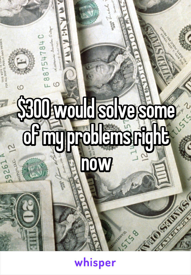 $300 would solve some of my problems right now