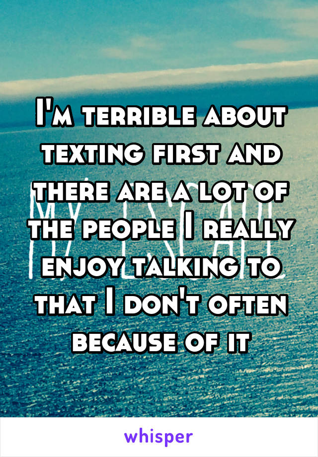 I'm terrible about texting first and there are a lot of the people I really enjoy talking to that I don't often because of it