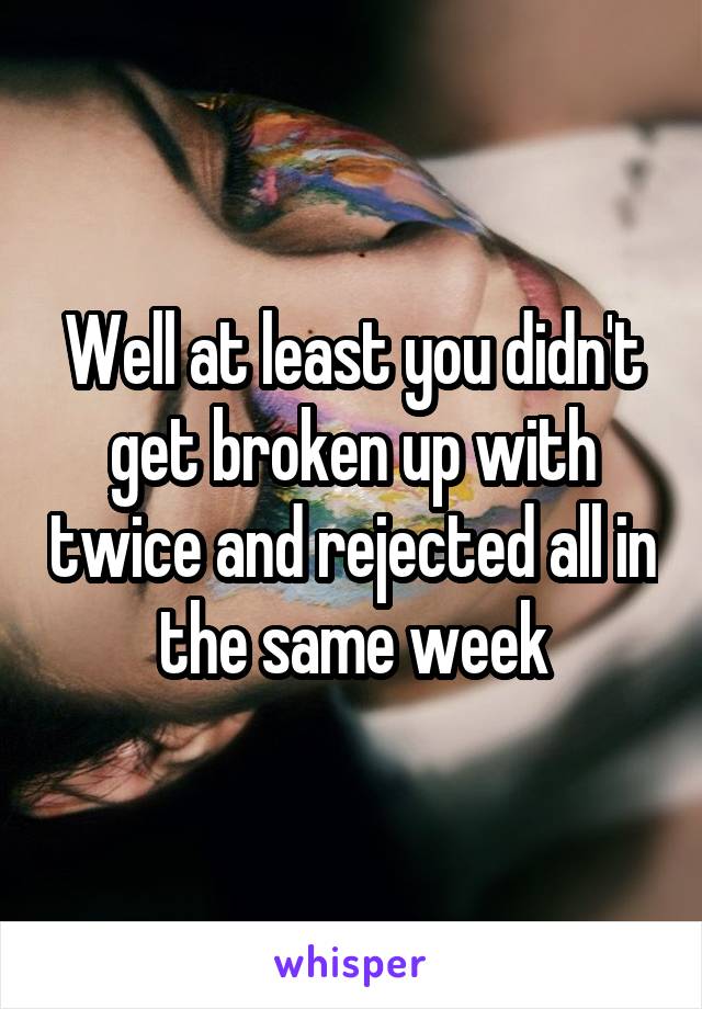 Well at least you didn't get broken up with twice and rejected all in the same week