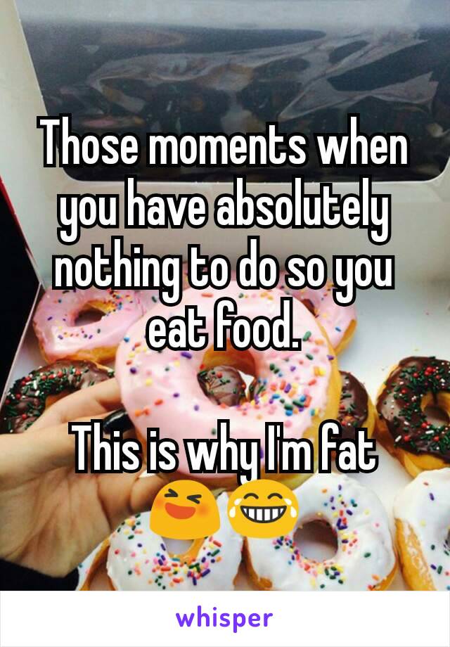 Those moments when you have absolutely nothing to do so you eat food.

This is why I'm fat  😆😂