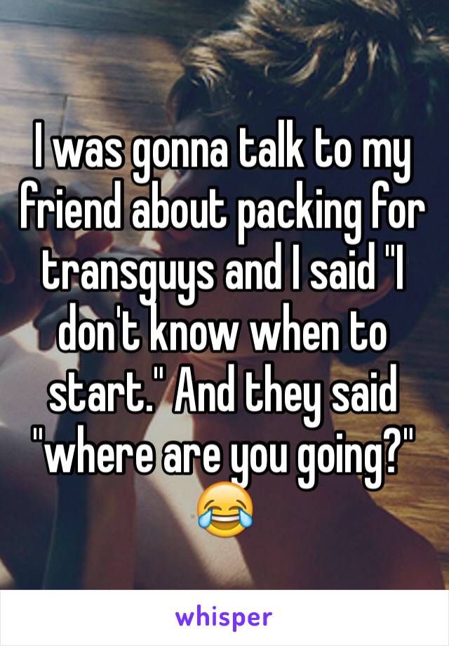 I was gonna talk to my friend about packing for transguys and I said "I don't know when to start." And they said "where are you going?" 😂