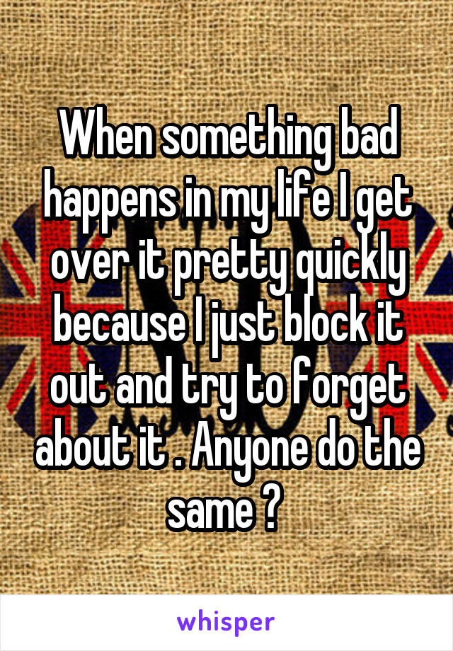 When something bad happens in my life I get over it pretty quickly because I just block it out and try to forget about it . Anyone do the same ? 