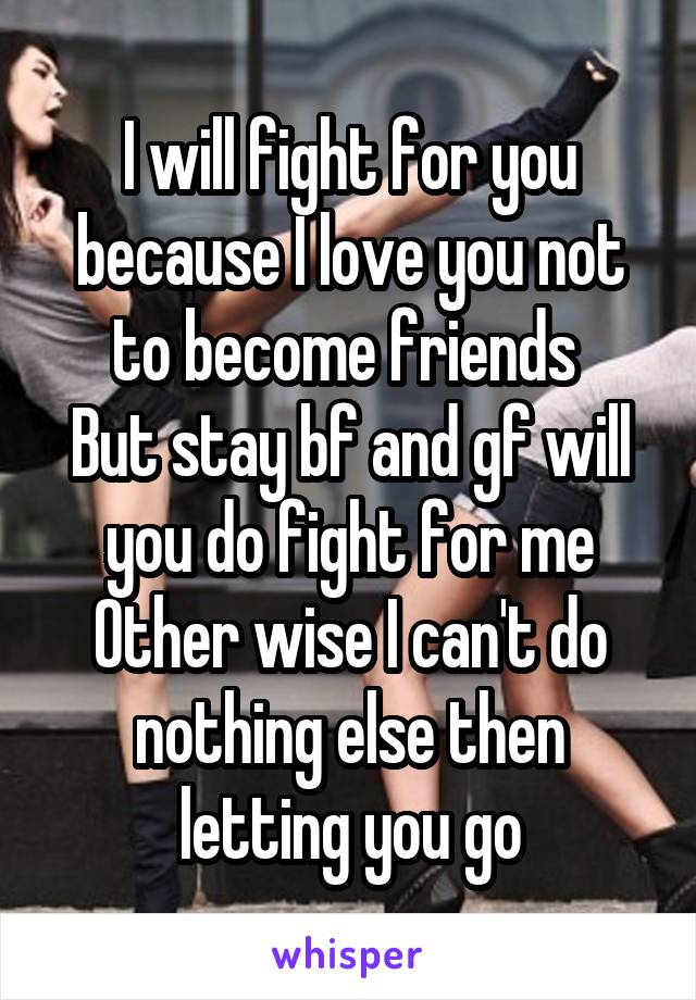 I will fight for you because I love you not to become friends 
But stay bf and gf will you do fight for me
Other wise I can't do nothing else then letting you go