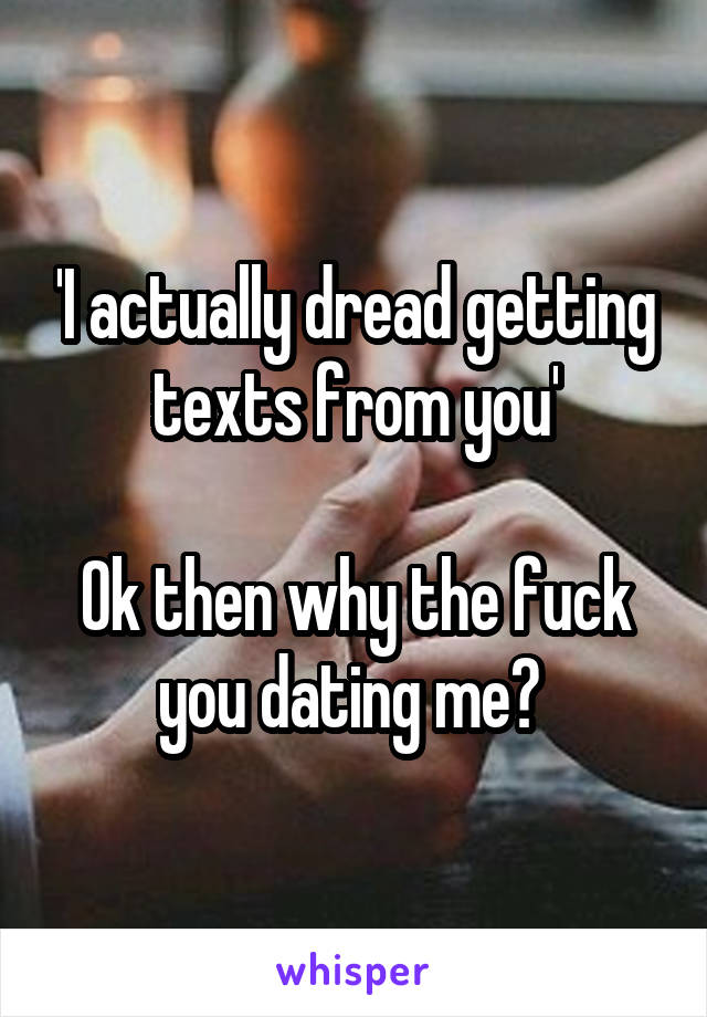 'I actually dread getting texts from you'

Ok then why the fuck you dating me? 