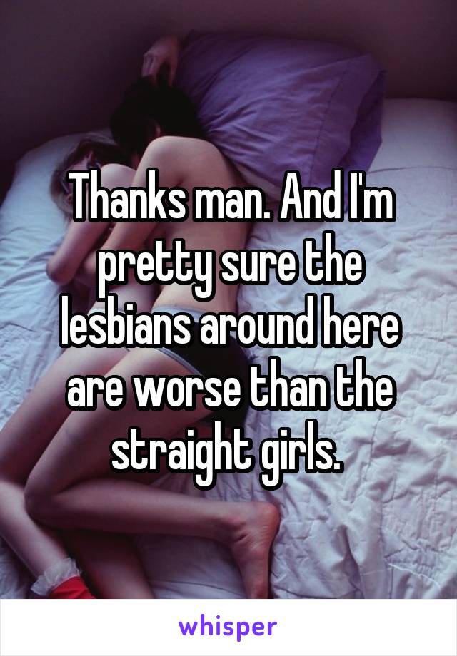 Thanks man. And I'm pretty sure the lesbians around here are worse than the straight girls. 