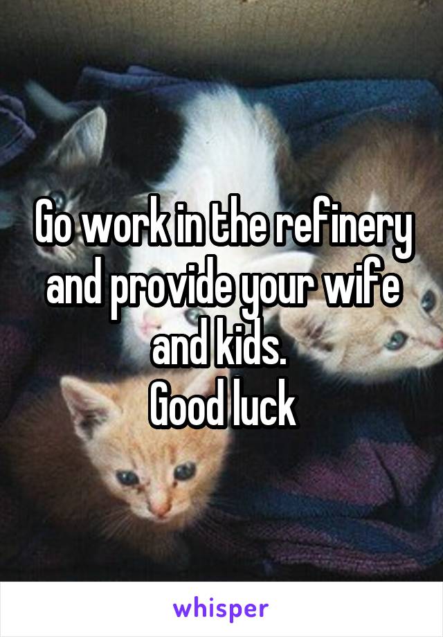 Go work in the refinery and provide your wife and kids. 
Good luck