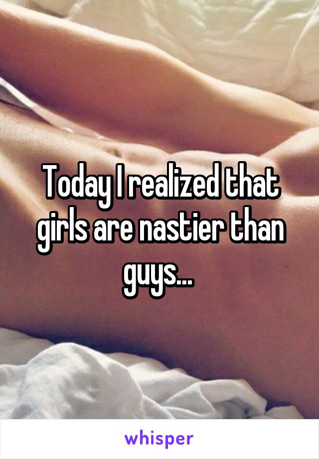 Today I realized that girls are nastier than guys... 