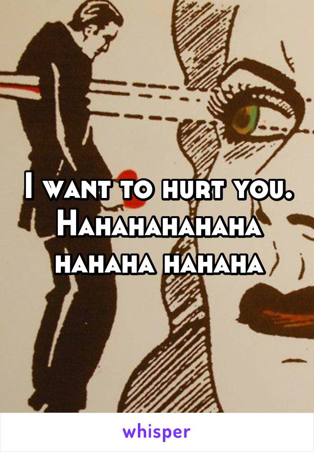 I want to hurt you. Hahahahahaha hahaha hahaha