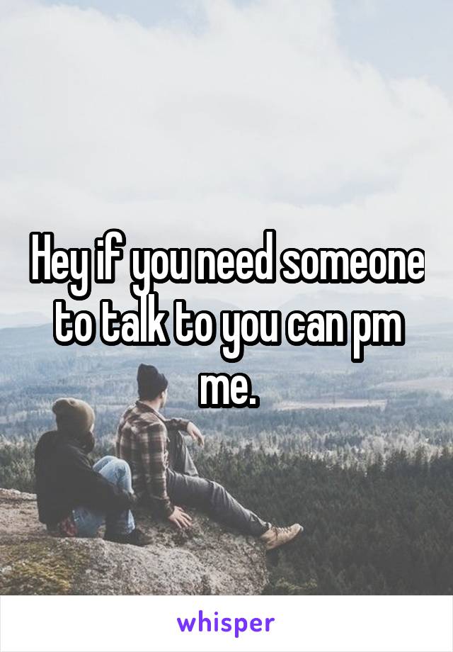 Hey if you need someone to talk to you can pm me.