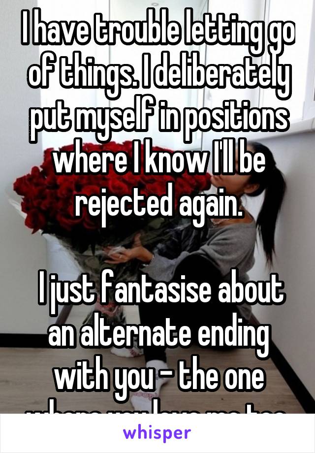 I have trouble letting go of things. I deliberately put myself in positions where I know I'll be rejected again.

 I just fantasise about an alternate ending with you - the one where you love me too.