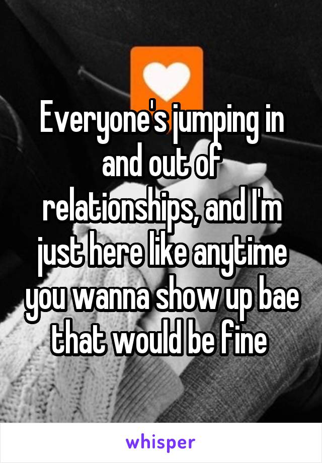 Everyone's jumping in and out of relationships, and I'm just here like anytime you wanna show up bae that would be fine 