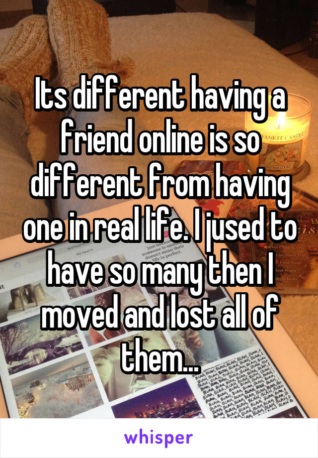 Its different having a friend online is so different from having one in real life. I jused to have so many then I moved and lost all of them...