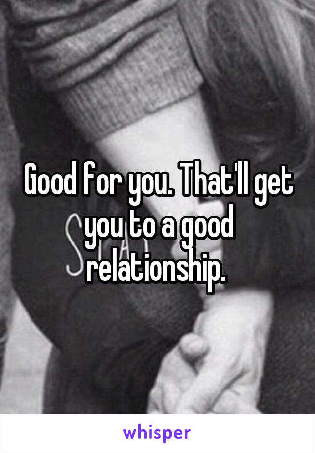 Good for you. That'll get you to a good relationship. 