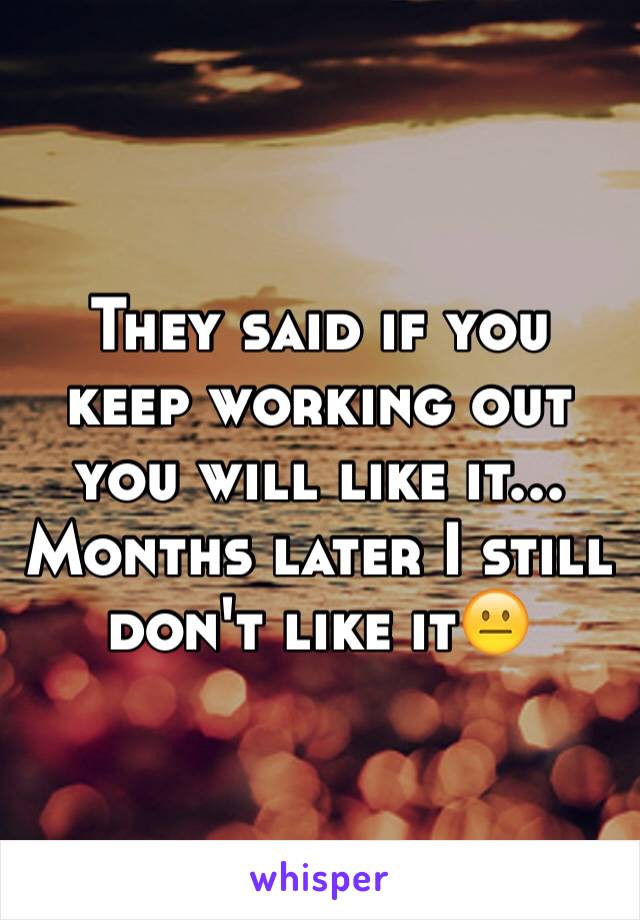 They said if you keep working out you will like it... Months later I still don't like it😐