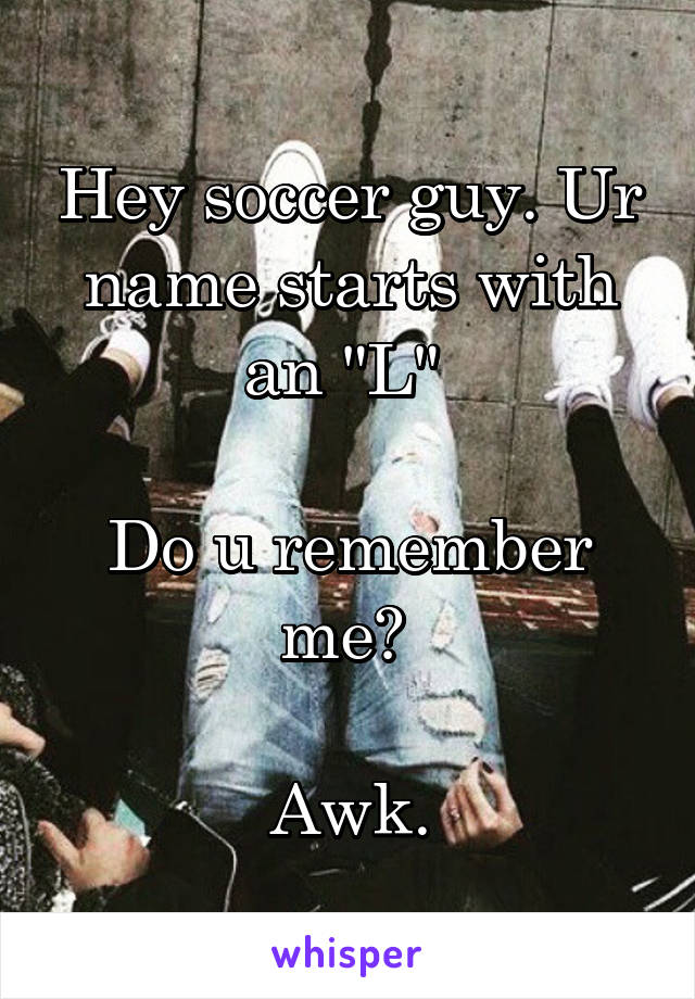 Hey soccer guy. Ur name starts with an "L" 

Do u remember me? 

Awk.