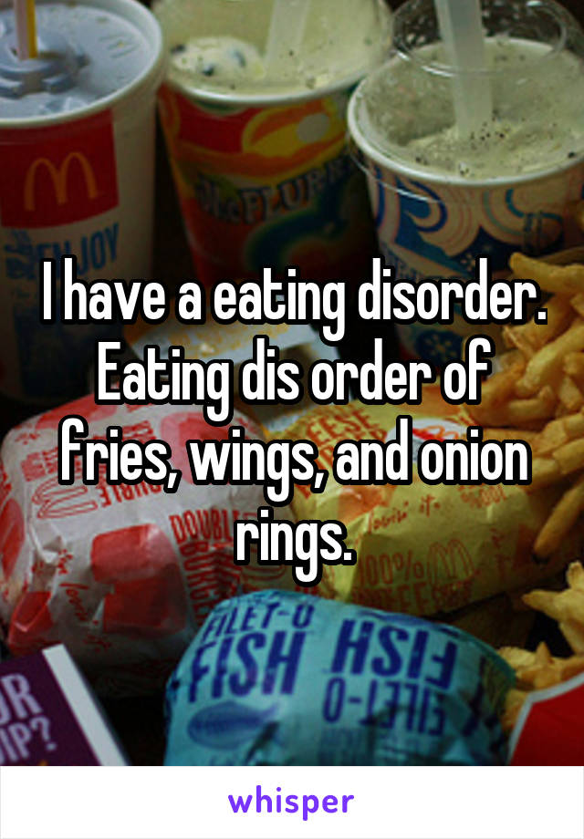 I have a eating disorder. Eating dis order of fries, wings, and onion rings.