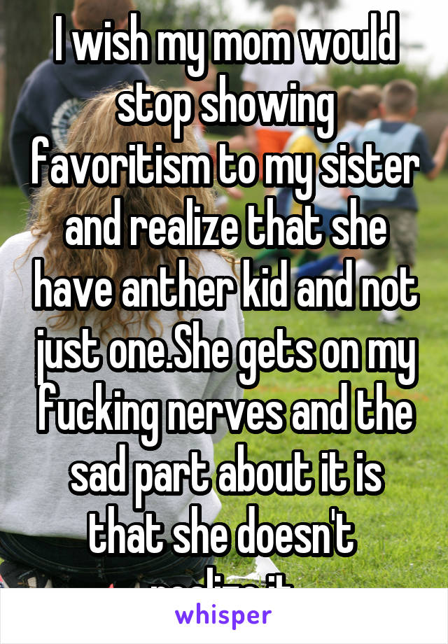 I wish my mom would stop showing favoritism to my sister and realize that she have anther kid and not just one.She gets on my fucking nerves and the sad part about it is that she doesn't  realize it.