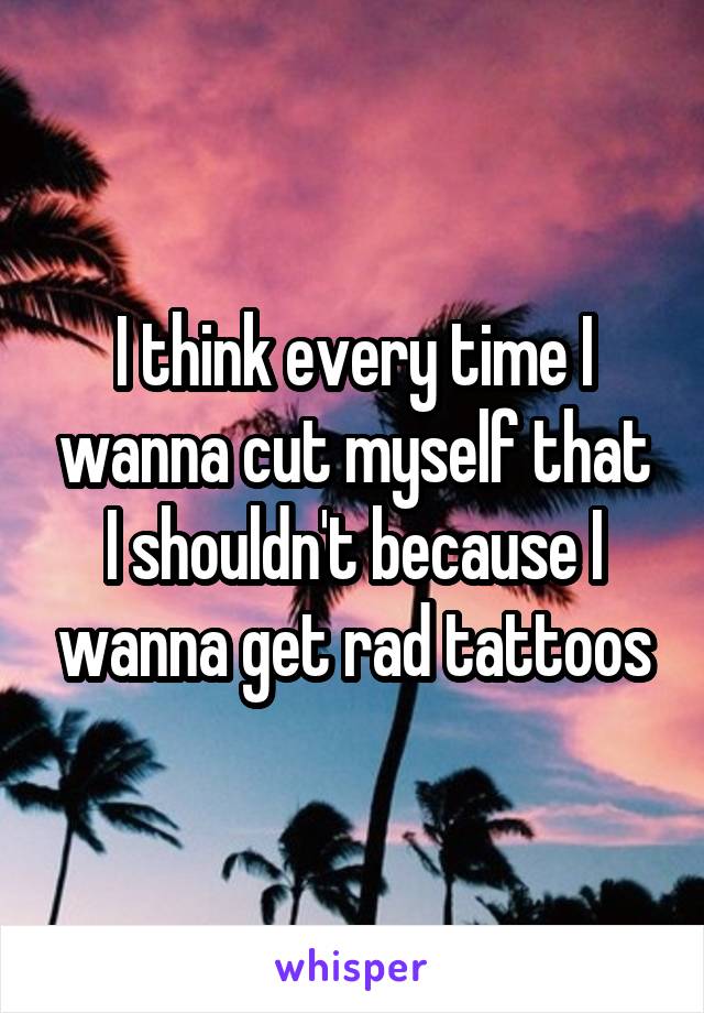 I think every time I wanna cut myself that I shouldn't because I wanna get rad tattoos