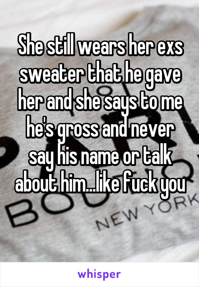 She still wears her exs sweater that he gave her and she says to me he's gross and never say his name or talk about him...like fuck you 
