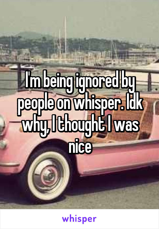 I'm being ignored by people on whisper. Idk why, I thought I was nice