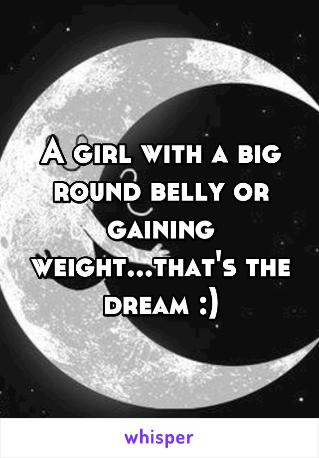 A girl with a big round belly or gaining weight...that's the dream :)