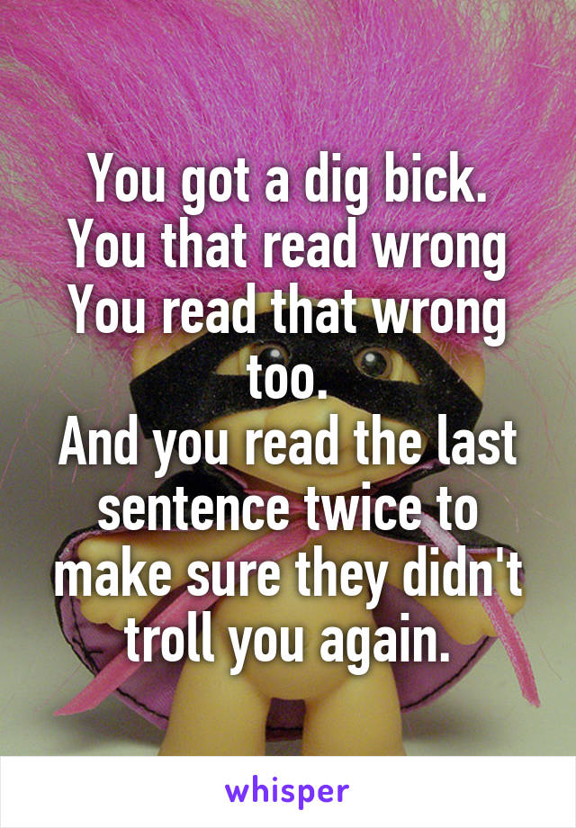 You got a dig bick.
You that read wrong
You read that wrong too.
And you read the last sentence twice to make sure they didn't troll you again.