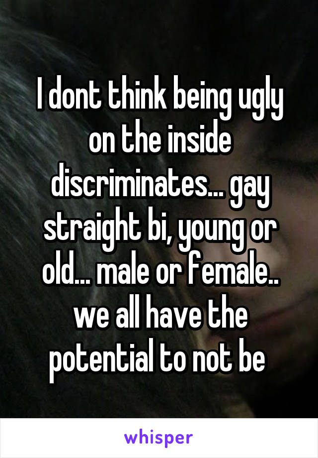 I dont think being ugly on the inside discriminates... gay straight bi, young or old... male or female.. we all have the potential to not be 