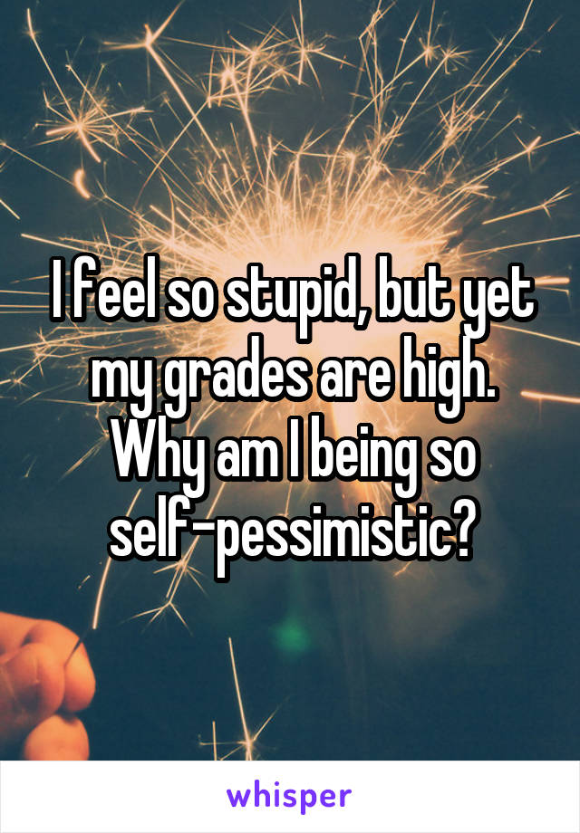 I feel so stupid, but yet my grades are high. Why am I being so self-pessimistic?