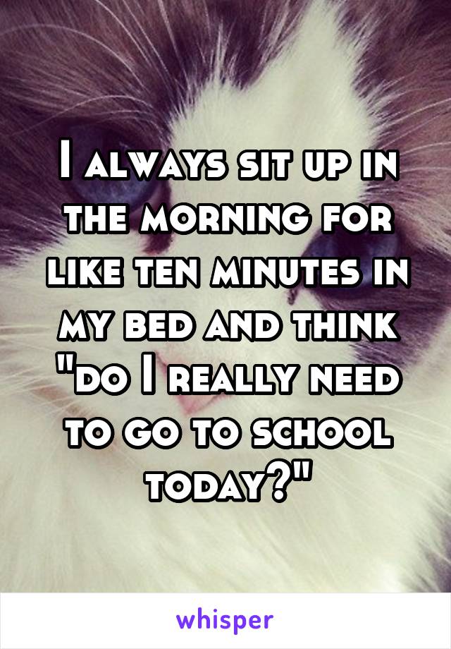 I always sit up in the morning for like ten minutes in my bed and think "do I really need to go to school today?"