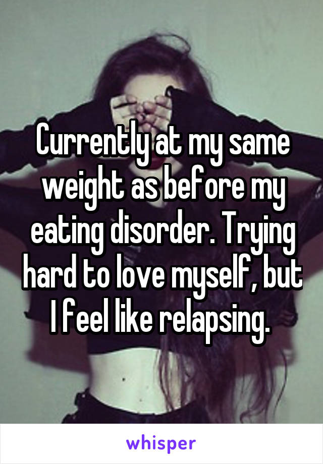 Currently at my same weight as before my eating disorder. Trying hard to love myself, but I feel like relapsing. 