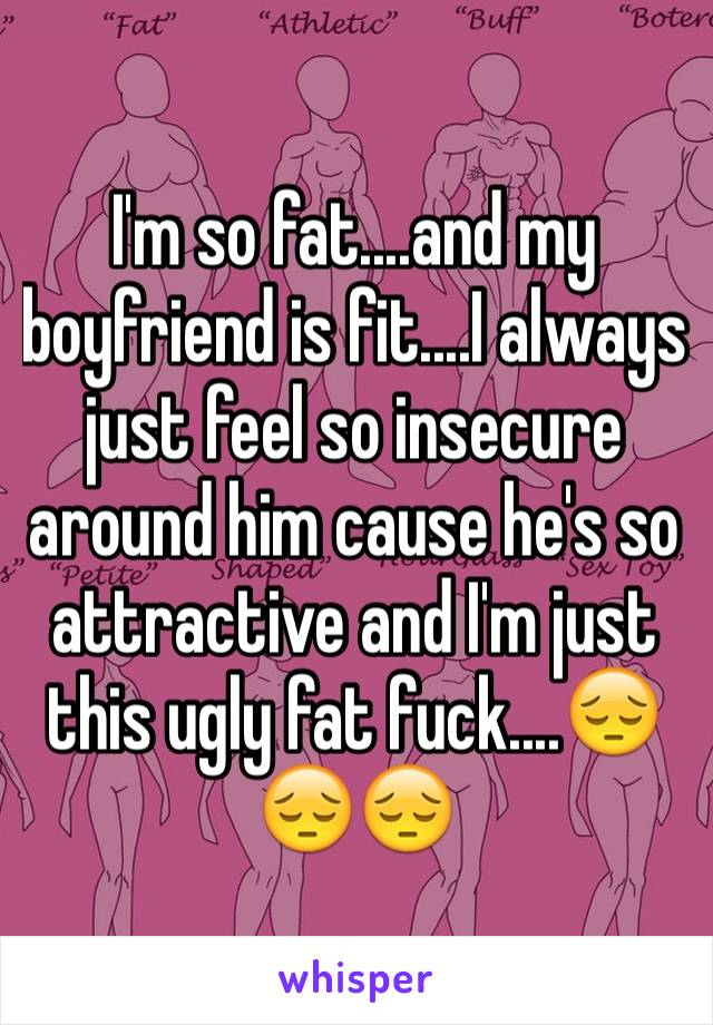 I'm so fat....and my boyfriend is fit....I always just feel so insecure around him cause he's so attractive and I'm just this ugly fat fuck....😔😔😔