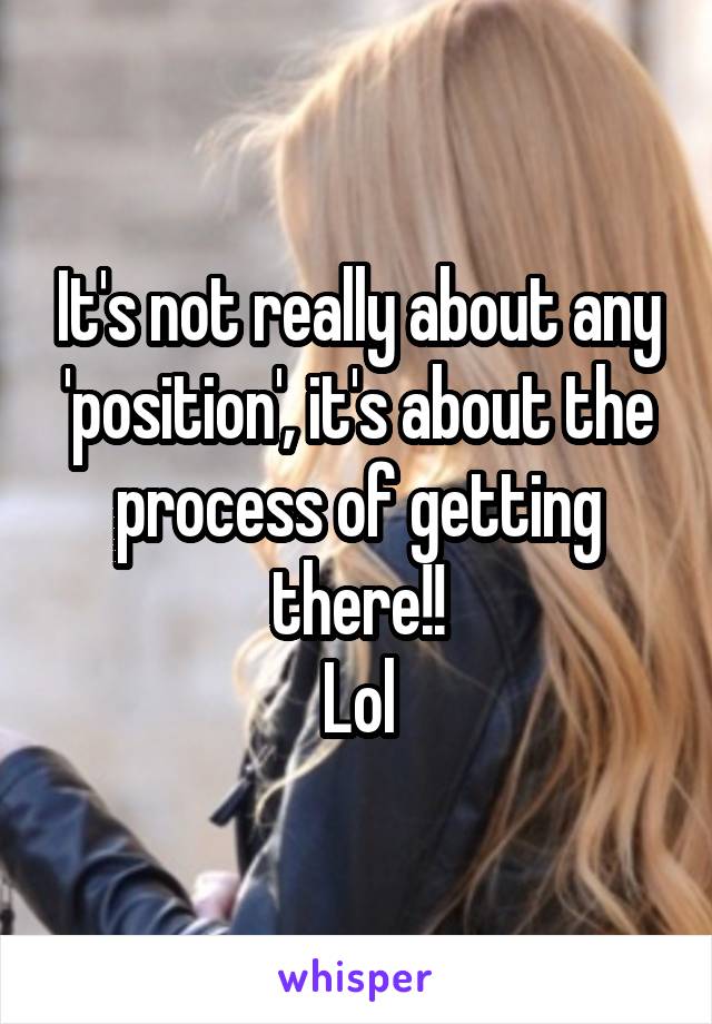 It's not really about any 'position', it's about the process of getting there!!
Lol