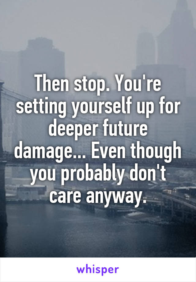 Then stop. You're setting yourself up for deeper future damage... Even though you probably don't care anyway.