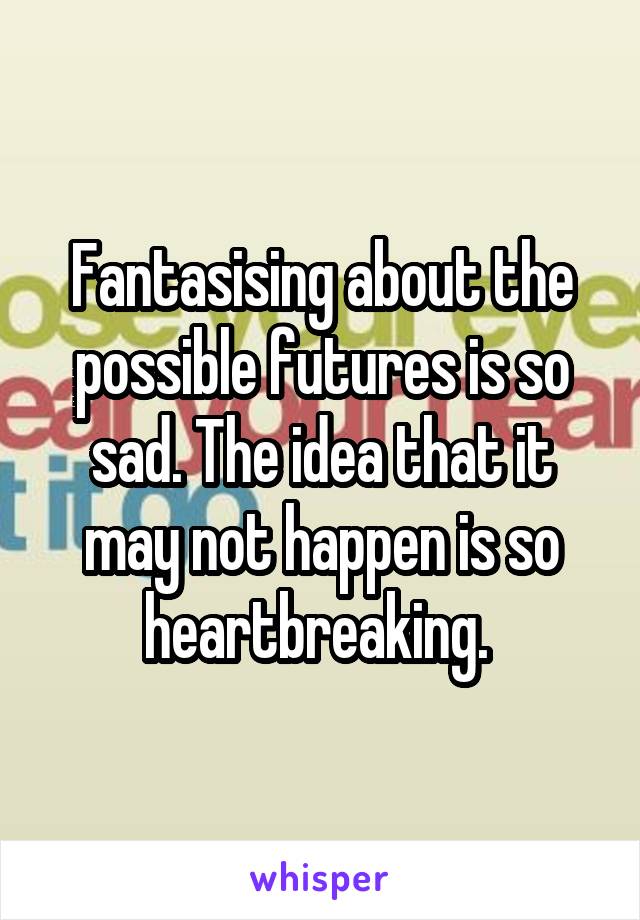 Fantasising about the possible futures is so sad. The idea that it may not happen is so heartbreaking. 