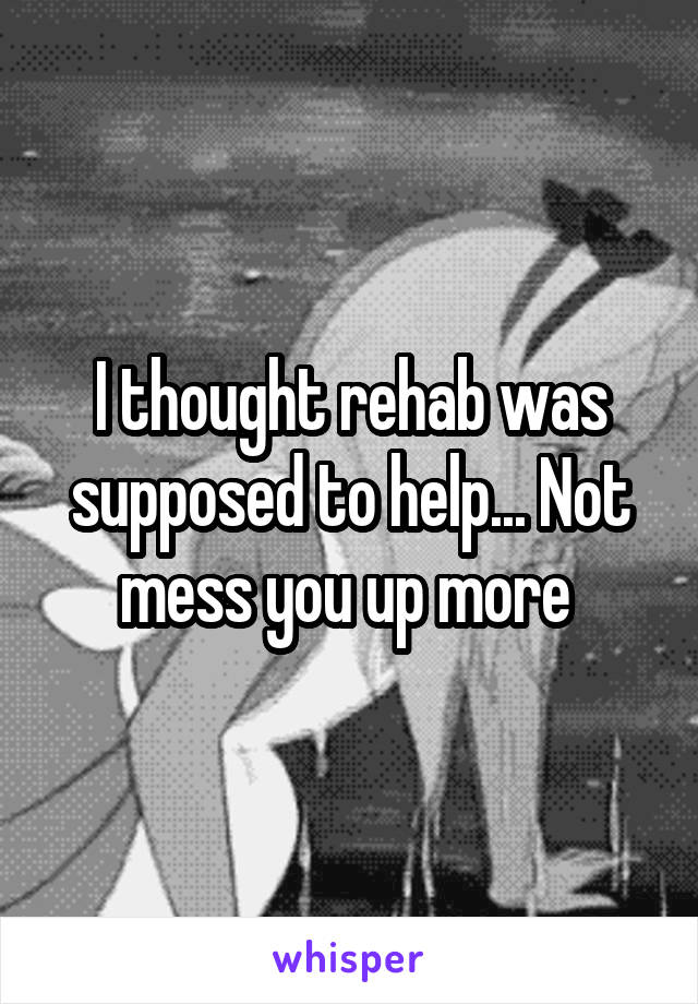 I thought rehab was supposed to help... Not mess you up more 