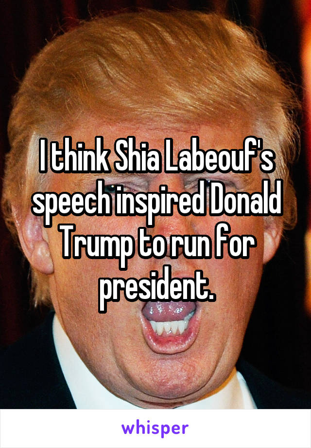 I think Shia Labeouf's speech inspired Donald Trump to run for president.