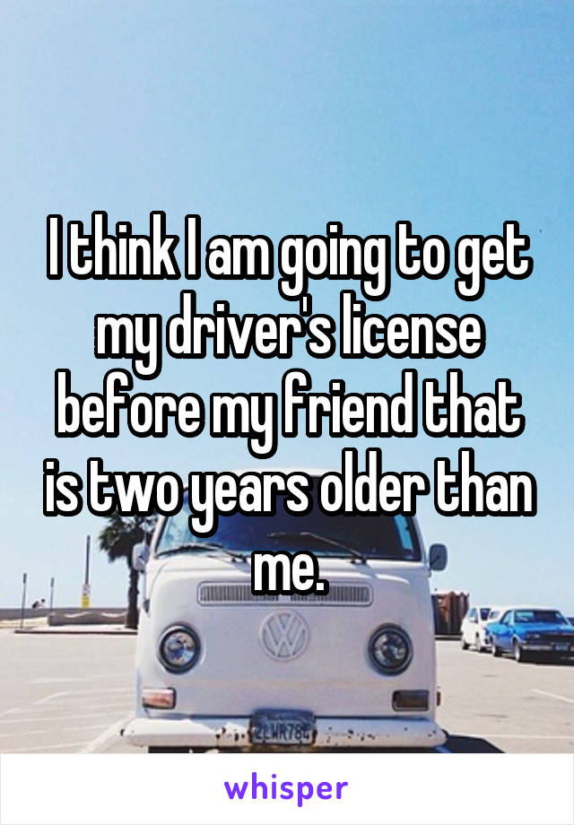 I think I am going to get my driver's license before my friend that is two years older than me.