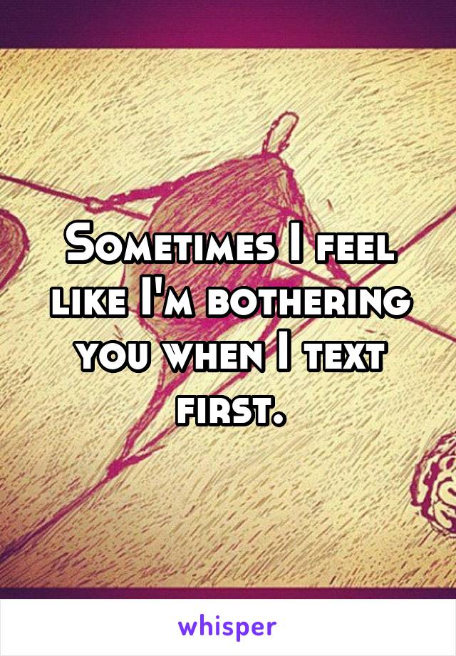 Sometimes I feel like I'm bothering you when I text first.