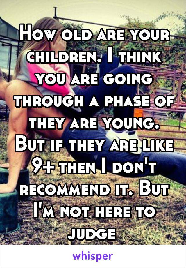 How old are your children. I think you are going through a phase of they are young. But if they are like 9+ then I don't recommend it. But I'm not here to judge 