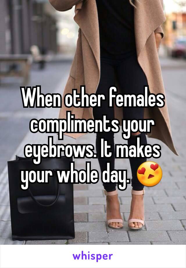 When other females compliments your eyebrows. It makes your whole day. 😍